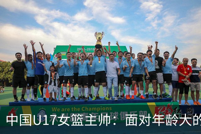 中国U17女篮主帅：面对年龄大的职业俱乐部 队员们打出了团队篮球